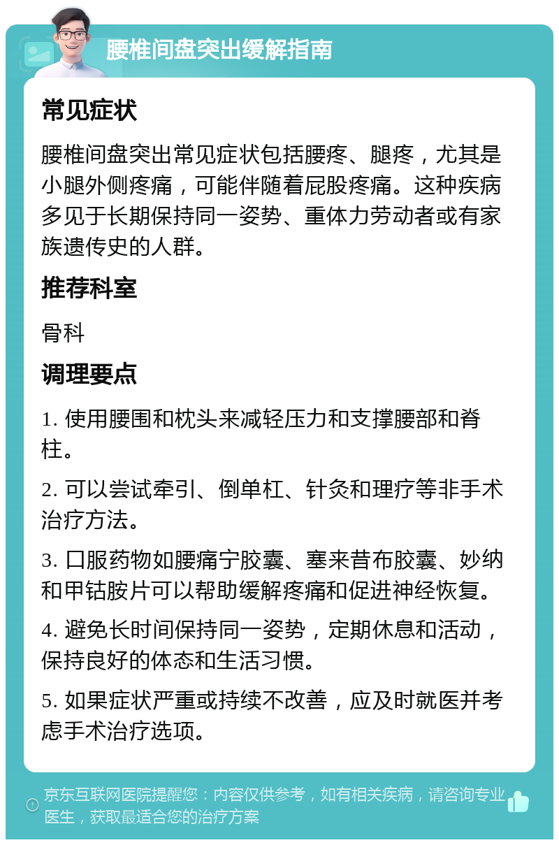 腰椎间盘突出缓解指南 常见症状 腰椎间盘突出常见症状包括腰疼、腿疼，尤其是小腿外侧疼痛，可能伴随着屁股疼痛。这种疾病多见于长期保持同一姿势、重体力劳动者或有家族遗传史的人群。 推荐科室 骨科 调理要点 1. 使用腰围和枕头来减轻压力和支撑腰部和脊柱。 2. 可以尝试牵引、倒单杠、针灸和理疗等非手术治疗方法。 3. 口服药物如腰痛宁胶囊、塞来昔布胶囊、妙纳和甲钴胺片可以帮助缓解疼痛和促进神经恢复。 4. 避免长时间保持同一姿势，定期休息和活动，保持良好的体态和生活习惯。 5. 如果症状严重或持续不改善，应及时就医并考虑手术治疗选项。