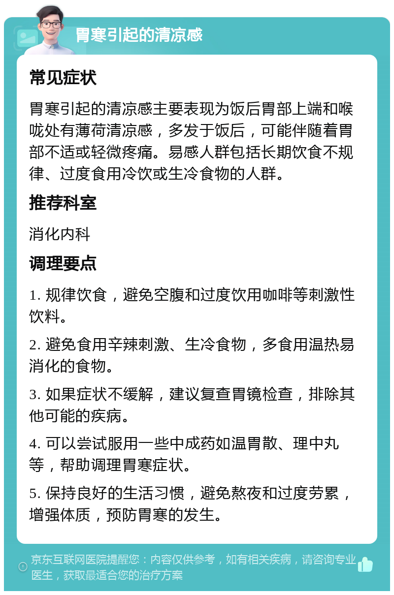 胃寒引起的清凉感 常见症状 胃寒引起的清凉感主要表现为饭后胃部上端和喉咙处有薄荷清凉感，多发于饭后，可能伴随着胃部不适或轻微疼痛。易感人群包括长期饮食不规律、过度食用冷饮或生冷食物的人群。 推荐科室 消化内科 调理要点 1. 规律饮食，避免空腹和过度饮用咖啡等刺激性饮料。 2. 避免食用辛辣刺激、生冷食物，多食用温热易消化的食物。 3. 如果症状不缓解，建议复查胃镜检查，排除其他可能的疾病。 4. 可以尝试服用一些中成药如温胃散、理中丸等，帮助调理胃寒症状。 5. 保持良好的生活习惯，避免熬夜和过度劳累，增强体质，预防胃寒的发生。