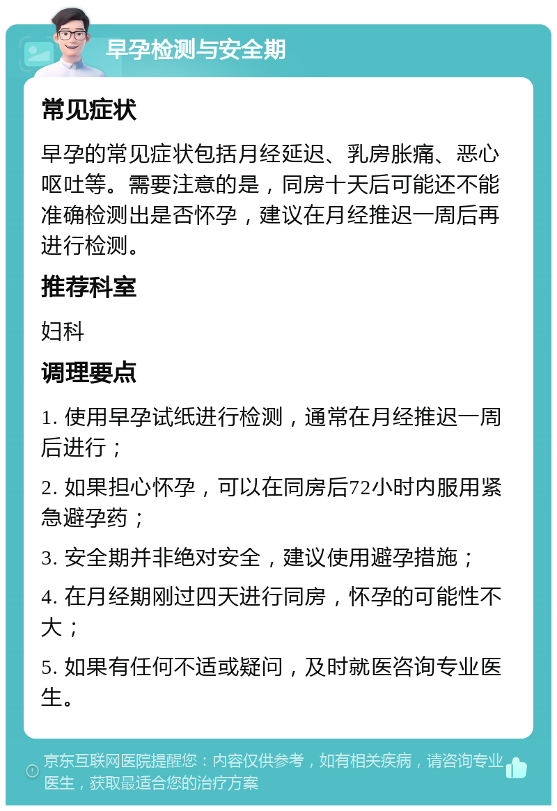 早孕检测与安全期 常见症状 早孕的常见症状包括月经延迟、乳房胀痛、恶心呕吐等。需要注意的是，同房十天后可能还不能准确检测出是否怀孕，建议在月经推迟一周后再进行检测。 推荐科室 妇科 调理要点 1. 使用早孕试纸进行检测，通常在月经推迟一周后进行； 2. 如果担心怀孕，可以在同房后72小时内服用紧急避孕药； 3. 安全期并非绝对安全，建议使用避孕措施； 4. 在月经期刚过四天进行同房，怀孕的可能性不大； 5. 如果有任何不适或疑问，及时就医咨询专业医生。