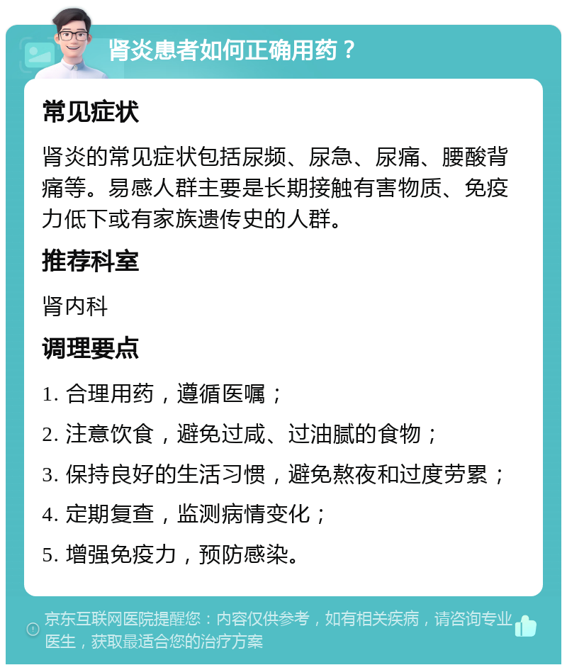 肾炎患者如何正确用药？ 常见症状 肾炎的常见症状包括尿频、尿急、尿痛、腰酸背痛等。易感人群主要是长期接触有害物质、免疫力低下或有家族遗传史的人群。 推荐科室 肾内科 调理要点 1. 合理用药，遵循医嘱； 2. 注意饮食，避免过咸、过油腻的食物； 3. 保持良好的生活习惯，避免熬夜和过度劳累； 4. 定期复查，监测病情变化； 5. 增强免疫力，预防感染。