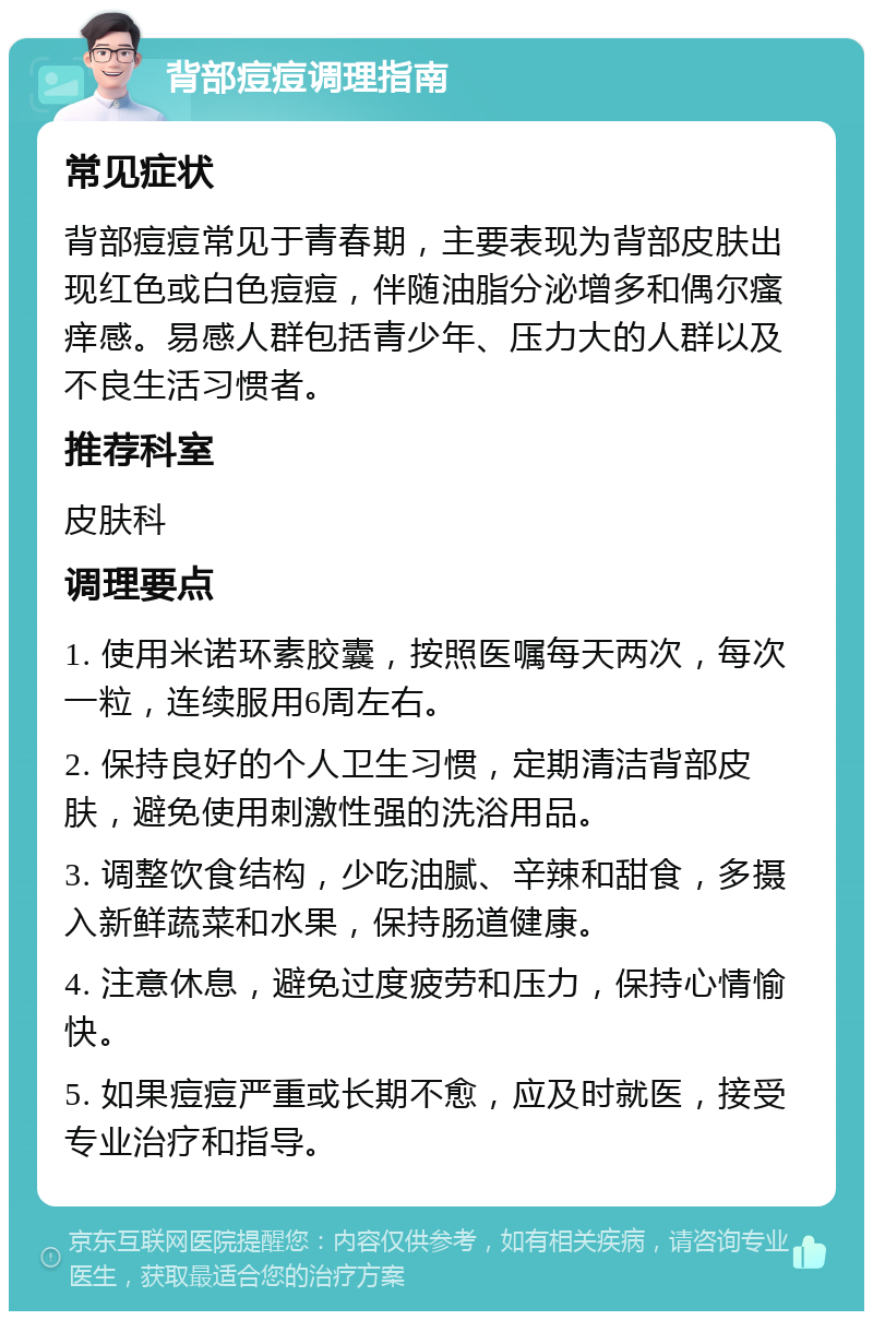 背部痘痘调理指南 常见症状 背部痘痘常见于青春期，主要表现为背部皮肤出现红色或白色痘痘，伴随油脂分泌增多和偶尔瘙痒感。易感人群包括青少年、压力大的人群以及不良生活习惯者。 推荐科室 皮肤科 调理要点 1. 使用米诺环素胶囊，按照医嘱每天两次，每次一粒，连续服用6周左右。 2. 保持良好的个人卫生习惯，定期清洁背部皮肤，避免使用刺激性强的洗浴用品。 3. 调整饮食结构，少吃油腻、辛辣和甜食，多摄入新鲜蔬菜和水果，保持肠道健康。 4. 注意休息，避免过度疲劳和压力，保持心情愉快。 5. 如果痘痘严重或长期不愈，应及时就医，接受专业治疗和指导。