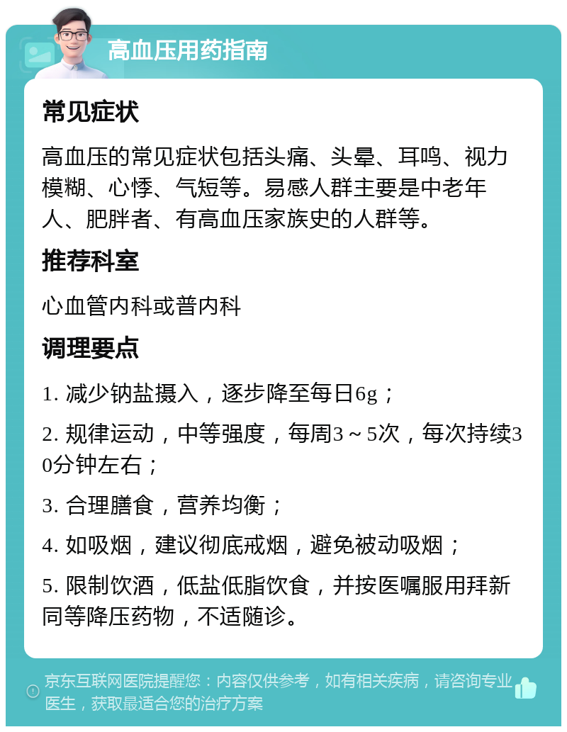 高血压用药指南 常见症状 高血压的常见症状包括头痛、头晕、耳鸣、视力模糊、心悸、气短等。易感人群主要是中老年人、肥胖者、有高血压家族史的人群等。 推荐科室 心血管内科或普内科 调理要点 1. 减少钠盐摄入，逐步降至每日6g； 2. 规律运动，中等强度，每周3～5次，每次持续30分钟左右； 3. 合理膳食，营养均衡； 4. 如吸烟，建议彻底戒烟，避免被动吸烟； 5. 限制饮酒，低盐低脂饮食，并按医嘱服用拜新同等降压药物，不适随诊。