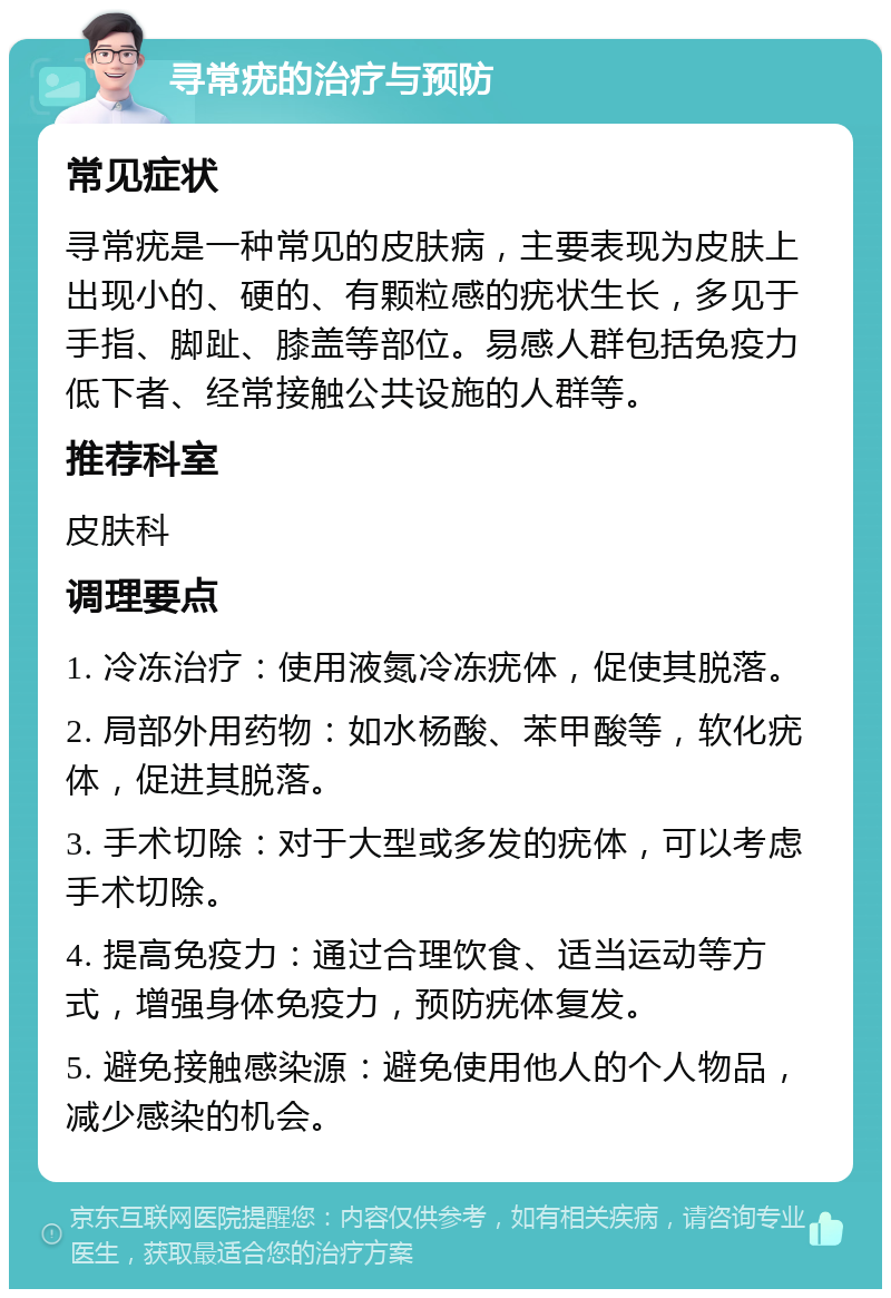 寻常疣的治疗与预防 常见症状 寻常疣是一种常见的皮肤病，主要表现为皮肤上出现小的、硬的、有颗粒感的疣状生长，多见于手指、脚趾、膝盖等部位。易感人群包括免疫力低下者、经常接触公共设施的人群等。 推荐科室 皮肤科 调理要点 1. 冷冻治疗：使用液氮冷冻疣体，促使其脱落。 2. 局部外用药物：如水杨酸、苯甲酸等，软化疣体，促进其脱落。 3. 手术切除：对于大型或多发的疣体，可以考虑手术切除。 4. 提高免疫力：通过合理饮食、适当运动等方式，增强身体免疫力，预防疣体复发。 5. 避免接触感染源：避免使用他人的个人物品，减少感染的机会。