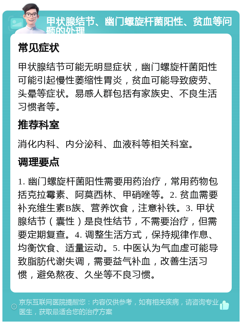 甲状腺结节、幽门螺旋杆菌阳性、贫血等问题的处理 常见症状 甲状腺结节可能无明显症状，幽门螺旋杆菌阳性可能引起慢性萎缩性胃炎，贫血可能导致疲劳、头晕等症状。易感人群包括有家族史、不良生活习惯者等。 推荐科室 消化内科、内分泌科、血液科等相关科室。 调理要点 1. 幽门螺旋杆菌阳性需要用药治疗，常用药物包括克拉霉素、阿莫西林、甲硝唑等。2. 贫血需要补充维生素B族、营养饮食，注意补铁。3. 甲状腺结节（囊性）是良性结节，不需要治疗，但需要定期复查。4. 调整生活方式，保持规律作息、均衡饮食、适量运动。5. 中医认为气血虚可能导致脂肪代谢失调，需要益气补血，改善生活习惯，避免熬夜、久坐等不良习惯。