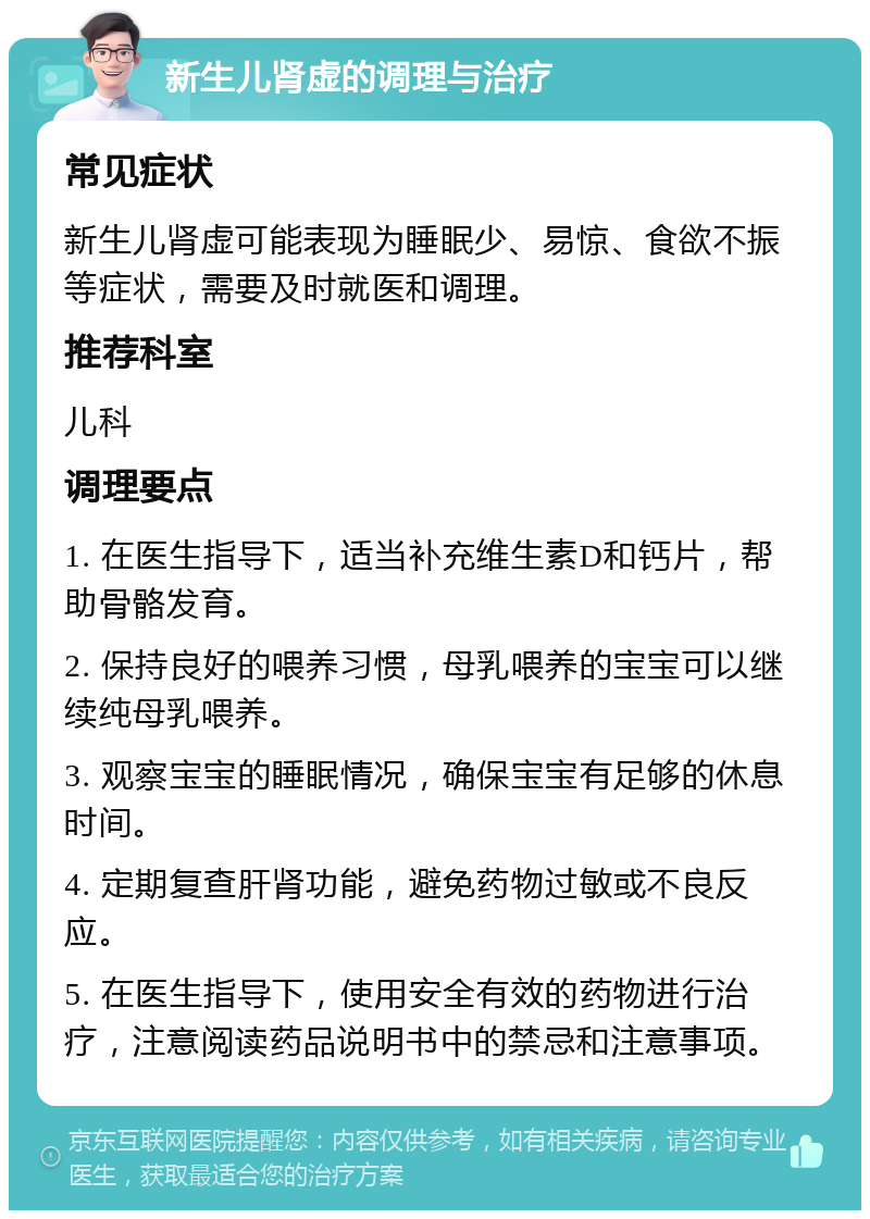 新生儿肾虚的调理与治疗 常见症状 新生儿肾虚可能表现为睡眠少、易惊、食欲不振等症状，需要及时就医和调理。 推荐科室 儿科 调理要点 1. 在医生指导下，适当补充维生素D和钙片，帮助骨骼发育。 2. 保持良好的喂养习惯，母乳喂养的宝宝可以继续纯母乳喂养。 3. 观察宝宝的睡眠情况，确保宝宝有足够的休息时间。 4. 定期复查肝肾功能，避免药物过敏或不良反应。 5. 在医生指导下，使用安全有效的药物进行治疗，注意阅读药品说明书中的禁忌和注意事项。