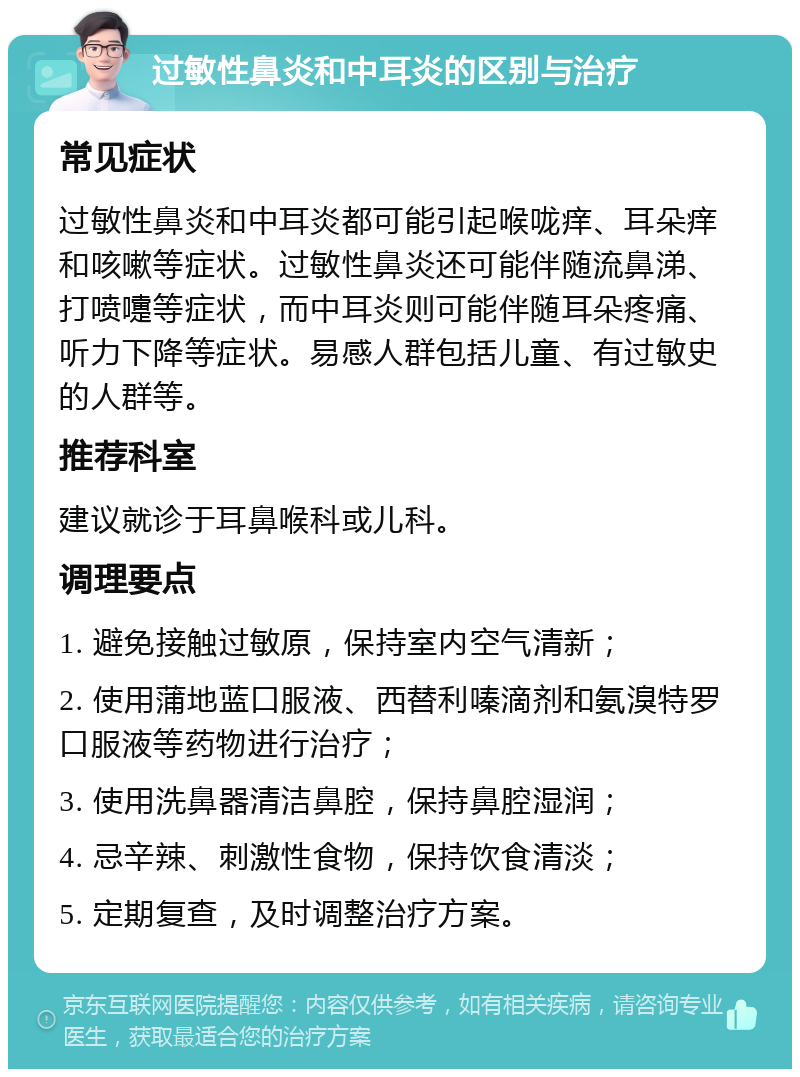 过敏性鼻炎和中耳炎的区别与治疗 常见症状 过敏性鼻炎和中耳炎都可能引起喉咙痒、耳朵痒和咳嗽等症状。过敏性鼻炎还可能伴随流鼻涕、打喷嚏等症状，而中耳炎则可能伴随耳朵疼痛、听力下降等症状。易感人群包括儿童、有过敏史的人群等。 推荐科室 建议就诊于耳鼻喉科或儿科。 调理要点 1. 避免接触过敏原，保持室内空气清新； 2. 使用蒲地蓝口服液、西替利嗪滴剂和氨溴特罗口服液等药物进行治疗； 3. 使用洗鼻器清洁鼻腔，保持鼻腔湿润； 4. 忌辛辣、刺激性食物，保持饮食清淡； 5. 定期复查，及时调整治疗方案。