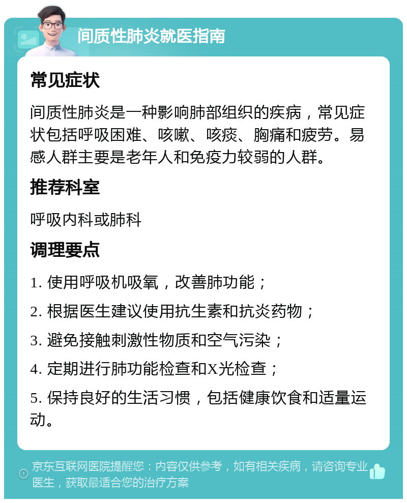 间质性肺炎就医指南 常见症状 间质性肺炎是一种影响肺部组织的疾病，常见症状包括呼吸困难、咳嗽、咳痰、胸痛和疲劳。易感人群主要是老年人和免疫力较弱的人群。 推荐科室 呼吸内科或肺科 调理要点 1. 使用呼吸机吸氧，改善肺功能； 2. 根据医生建议使用抗生素和抗炎药物； 3. 避免接触刺激性物质和空气污染； 4. 定期进行肺功能检查和X光检查； 5. 保持良好的生活习惯，包括健康饮食和适量运动。