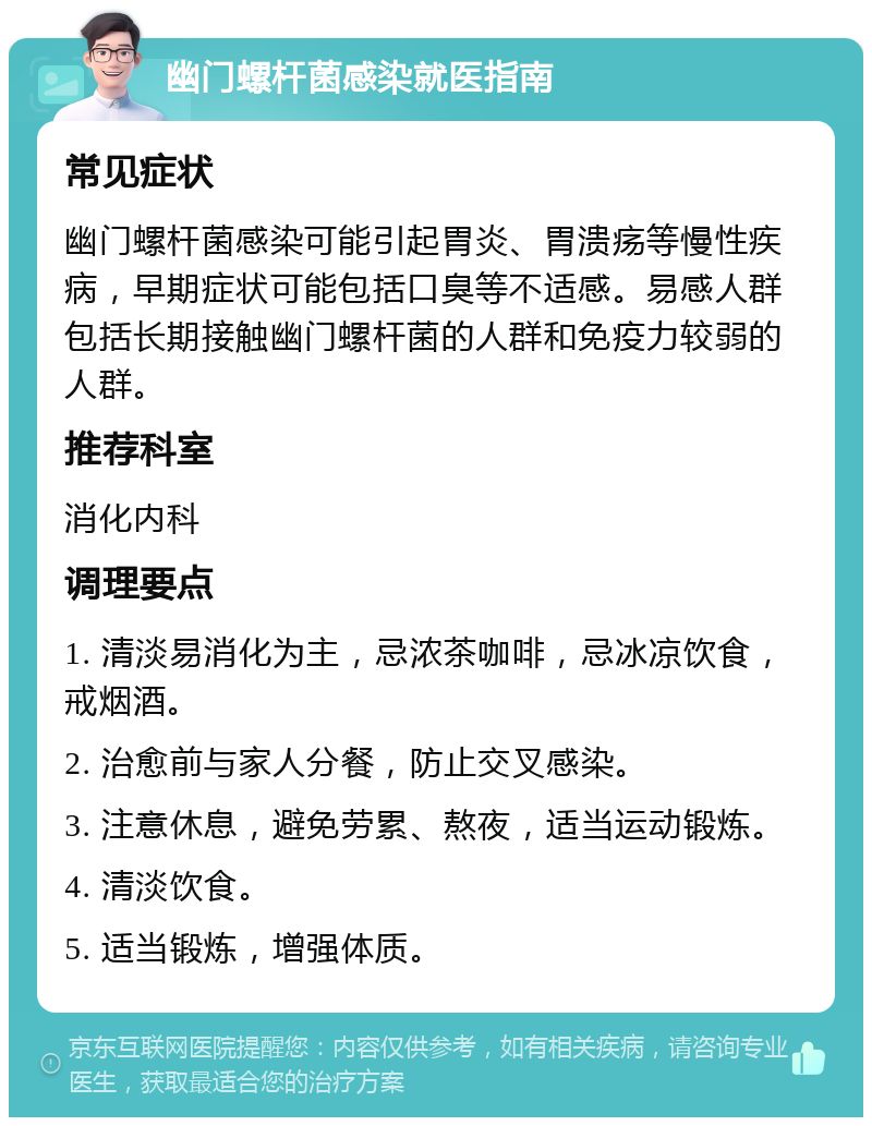 幽门螺杆菌感染就医指南 常见症状 幽门螺杆菌感染可能引起胃炎、胃溃疡等慢性疾病，早期症状可能包括口臭等不适感。易感人群包括长期接触幽门螺杆菌的人群和免疫力较弱的人群。 推荐科室 消化内科 调理要点 1. 清淡易消化为主，忌浓茶咖啡，忌冰凉饮食，戒烟酒。 2. 治愈前与家人分餐，防止交叉感染。 3. 注意休息，避免劳累、熬夜，适当运动锻炼。 4. 清淡饮食。 5. 适当锻炼，增强体质。