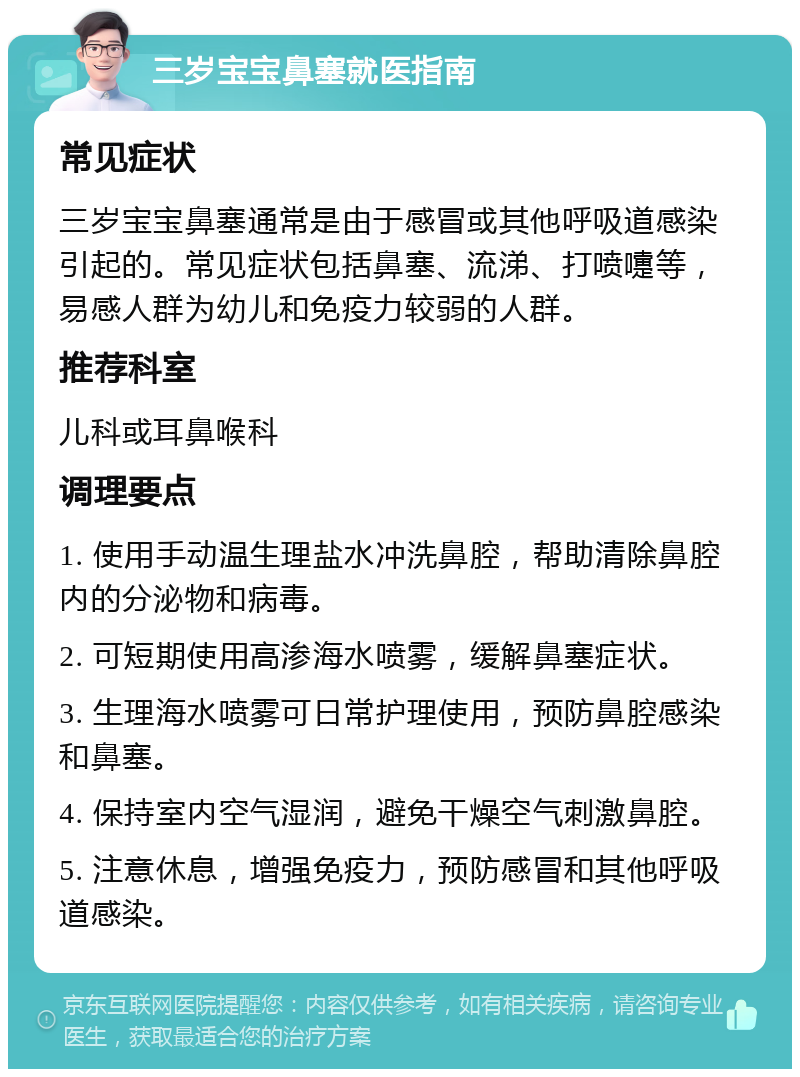 三岁宝宝鼻塞就医指南 常见症状 三岁宝宝鼻塞通常是由于感冒或其他呼吸道感染引起的。常见症状包括鼻塞、流涕、打喷嚏等，易感人群为幼儿和免疫力较弱的人群。 推荐科室 儿科或耳鼻喉科 调理要点 1. 使用手动温生理盐水冲洗鼻腔，帮助清除鼻腔内的分泌物和病毒。 2. 可短期使用高渗海水喷雾，缓解鼻塞症状。 3. 生理海水喷雾可日常护理使用，预防鼻腔感染和鼻塞。 4. 保持室内空气湿润，避免干燥空气刺激鼻腔。 5. 注意休息，增强免疫力，预防感冒和其他呼吸道感染。