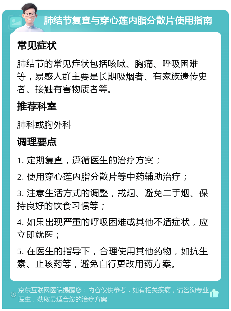 肺结节复查与穿心莲内脂分散片使用指南 常见症状 肺结节的常见症状包括咳嗽、胸痛、呼吸困难等，易感人群主要是长期吸烟者、有家族遗传史者、接触有害物质者等。 推荐科室 肺科或胸外科 调理要点 1. 定期复查，遵循医生的治疗方案； 2. 使用穿心莲内脂分散片等中药辅助治疗； 3. 注意生活方式的调整，戒烟、避免二手烟、保持良好的饮食习惯等； 4. 如果出现严重的呼吸困难或其他不适症状，应立即就医； 5. 在医生的指导下，合理使用其他药物，如抗生素、止咳药等，避免自行更改用药方案。