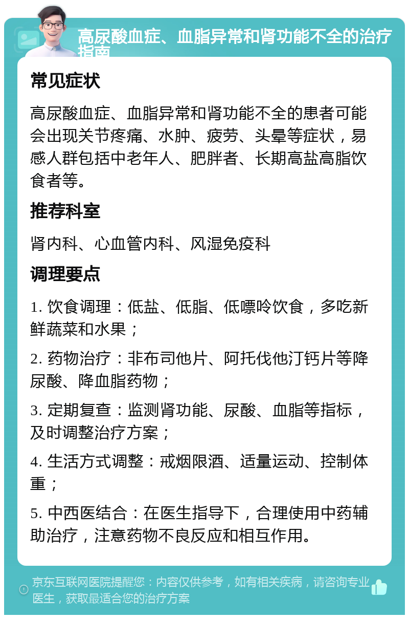 高尿酸血症、血脂异常和肾功能不全的治疗指南 常见症状 高尿酸血症、血脂异常和肾功能不全的患者可能会出现关节疼痛、水肿、疲劳、头晕等症状，易感人群包括中老年人、肥胖者、长期高盐高脂饮食者等。 推荐科室 肾内科、心血管内科、风湿免疫科 调理要点 1. 饮食调理：低盐、低脂、低嘌呤饮食，多吃新鲜蔬菜和水果； 2. 药物治疗：非布司他片、阿托伐他汀钙片等降尿酸、降血脂药物； 3. 定期复查：监测肾功能、尿酸、血脂等指标，及时调整治疗方案； 4. 生活方式调整：戒烟限酒、适量运动、控制体重； 5. 中西医结合：在医生指导下，合理使用中药辅助治疗，注意药物不良反应和相互作用。