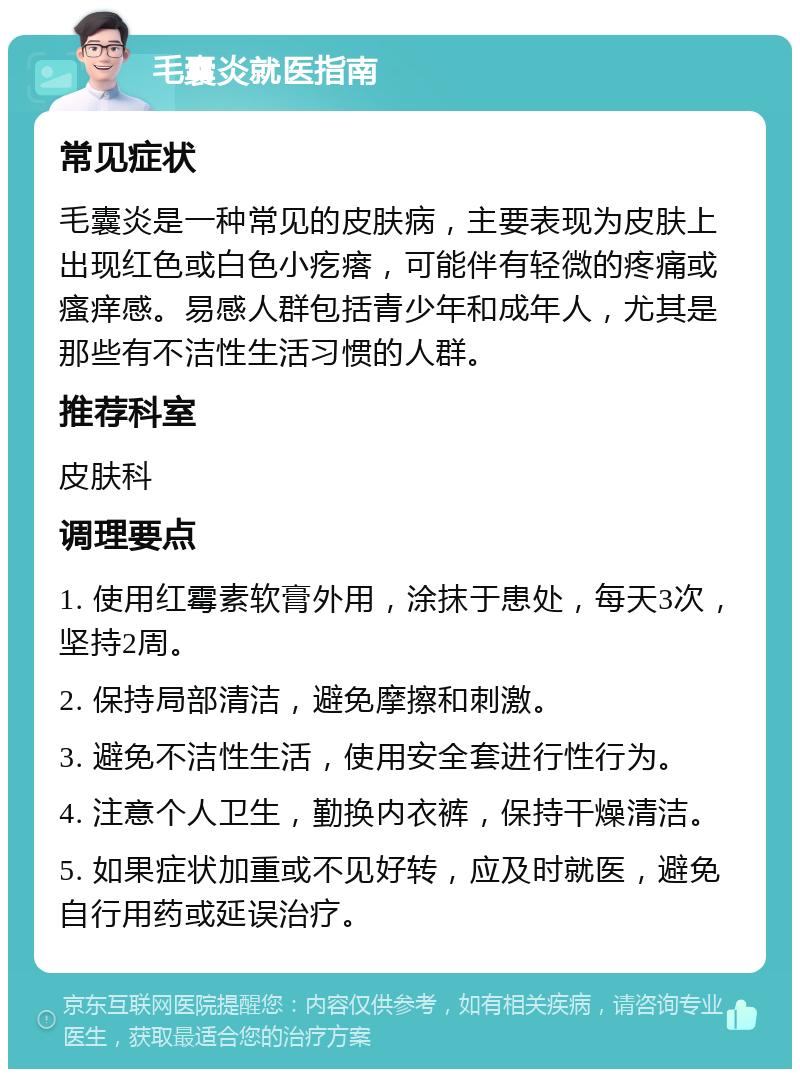 毛囊炎就医指南 常见症状 毛囊炎是一种常见的皮肤病，主要表现为皮肤上出现红色或白色小疙瘩，可能伴有轻微的疼痛或瘙痒感。易感人群包括青少年和成年人，尤其是那些有不洁性生活习惯的人群。 推荐科室 皮肤科 调理要点 1. 使用红霉素软膏外用，涂抹于患处，每天3次，坚持2周。 2. 保持局部清洁，避免摩擦和刺激。 3. 避免不洁性生活，使用安全套进行性行为。 4. 注意个人卫生，勤换内衣裤，保持干燥清洁。 5. 如果症状加重或不见好转，应及时就医，避免自行用药或延误治疗。