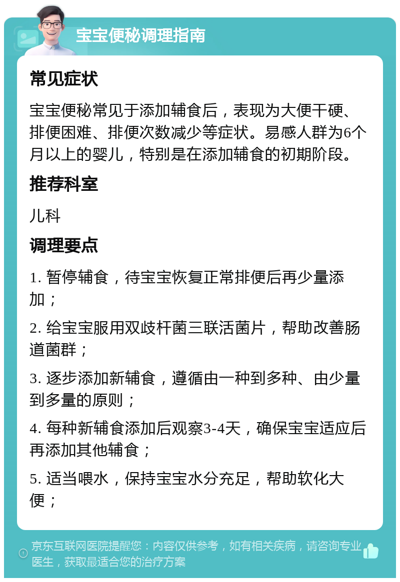 宝宝便秘调理指南 常见症状 宝宝便秘常见于添加辅食后，表现为大便干硬、排便困难、排便次数减少等症状。易感人群为6个月以上的婴儿，特别是在添加辅食的初期阶段。 推荐科室 儿科 调理要点 1. 暂停辅食，待宝宝恢复正常排便后再少量添加； 2. 给宝宝服用双歧杆菌三联活菌片，帮助改善肠道菌群； 3. 逐步添加新辅食，遵循由一种到多种、由少量到多量的原则； 4. 每种新辅食添加后观察3-4天，确保宝宝适应后再添加其他辅食； 5. 适当喂水，保持宝宝水分充足，帮助软化大便；