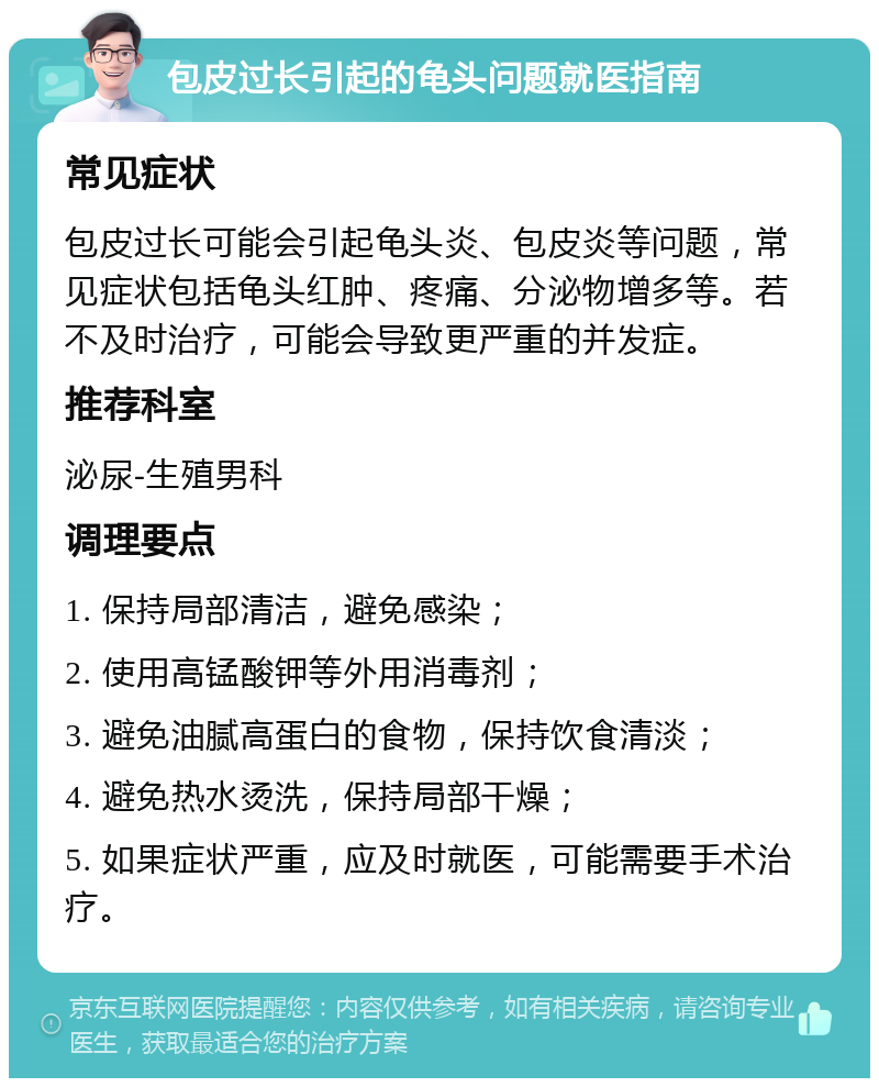 包皮过长引起的龟头问题就医指南 常见症状 包皮过长可能会引起龟头炎、包皮炎等问题，常见症状包括龟头红肿、疼痛、分泌物增多等。若不及时治疗，可能会导致更严重的并发症。 推荐科室 泌尿-生殖男科 调理要点 1. 保持局部清洁，避免感染； 2. 使用高锰酸钾等外用消毒剂； 3. 避免油腻高蛋白的食物，保持饮食清淡； 4. 避免热水烫洗，保持局部干燥； 5. 如果症状严重，应及时就医，可能需要手术治疗。