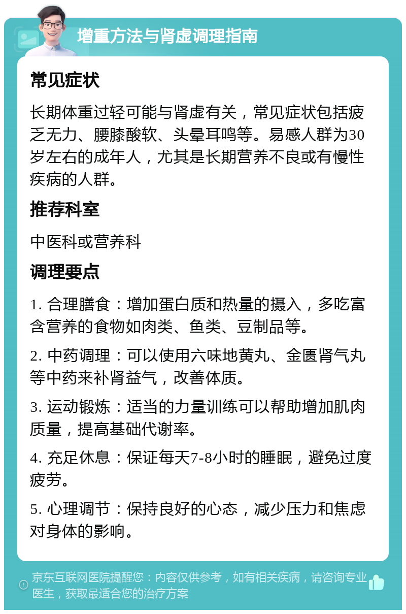 增重方法与肾虚调理指南 常见症状 长期体重过轻可能与肾虚有关，常见症状包括疲乏无力、腰膝酸软、头晕耳鸣等。易感人群为30岁左右的成年人，尤其是长期营养不良或有慢性疾病的人群。 推荐科室 中医科或营养科 调理要点 1. 合理膳食：增加蛋白质和热量的摄入，多吃富含营养的食物如肉类、鱼类、豆制品等。 2. 中药调理：可以使用六味地黄丸、金匮肾气丸等中药来补肾益气，改善体质。 3. 运动锻炼：适当的力量训练可以帮助增加肌肉质量，提高基础代谢率。 4. 充足休息：保证每天7-8小时的睡眠，避免过度疲劳。 5. 心理调节：保持良好的心态，减少压力和焦虑对身体的影响。