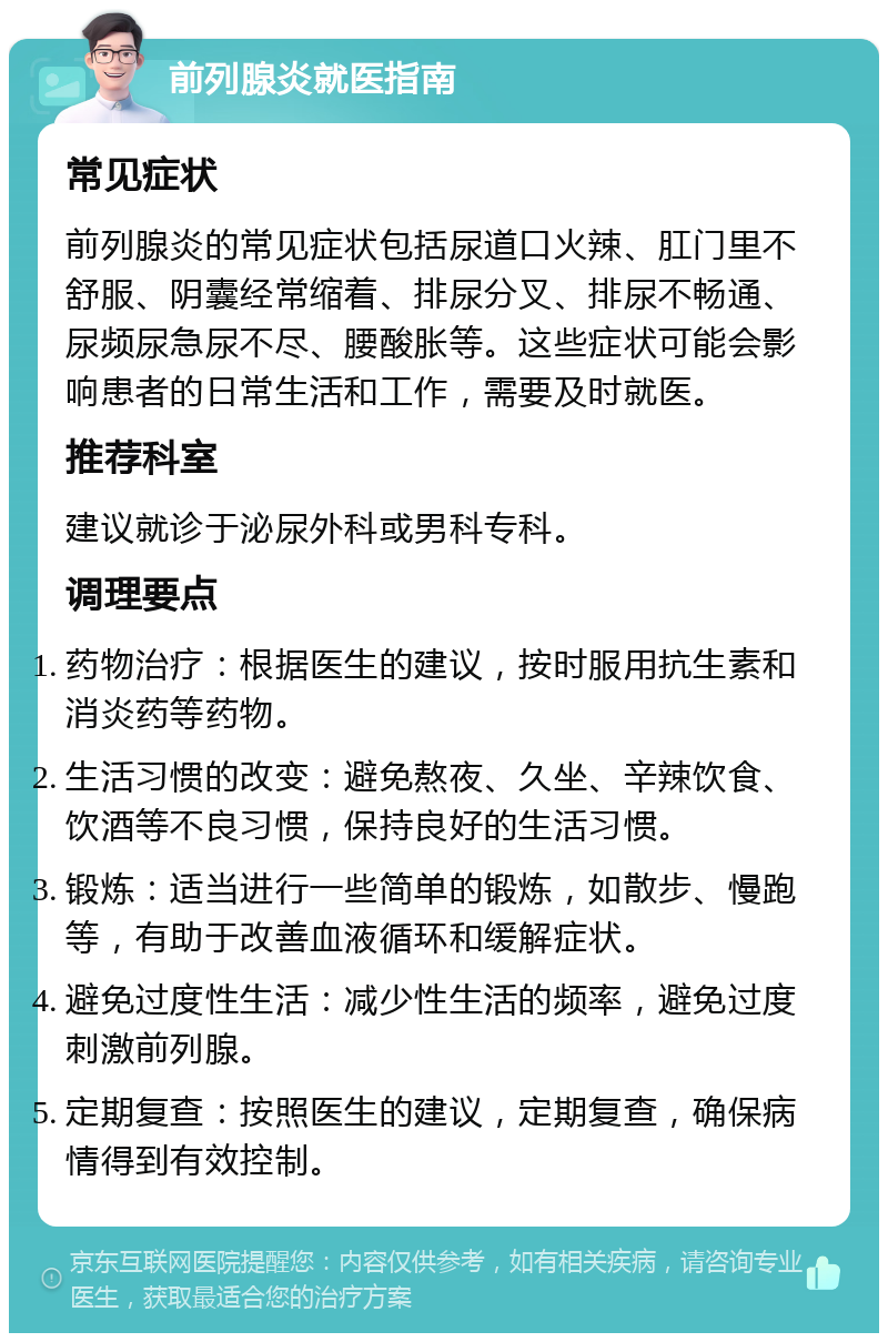 前列腺炎就医指南 常见症状 前列腺炎的常见症状包括尿道口火辣、肛门里不舒服、阴囊经常缩着、排尿分叉、排尿不畅通、尿频尿急尿不尽、腰酸胀等。这些症状可能会影响患者的日常生活和工作，需要及时就医。 推荐科室 建议就诊于泌尿外科或男科专科。 调理要点 药物治疗：根据医生的建议，按时服用抗生素和消炎药等药物。 生活习惯的改变：避免熬夜、久坐、辛辣饮食、饮酒等不良习惯，保持良好的生活习惯。 锻炼：适当进行一些简单的锻炼，如散步、慢跑等，有助于改善血液循环和缓解症状。 避免过度性生活：减少性生活的频率，避免过度刺激前列腺。 定期复查：按照医生的建议，定期复查，确保病情得到有效控制。