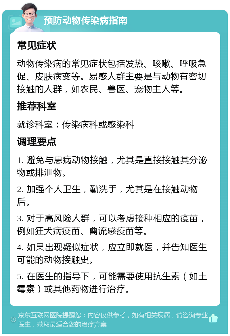 预防动物传染病指南 常见症状 动物传染病的常见症状包括发热、咳嗽、呼吸急促、皮肤病变等。易感人群主要是与动物有密切接触的人群，如农民、兽医、宠物主人等。 推荐科室 就诊科室：传染病科或感染科 调理要点 1. 避免与患病动物接触，尤其是直接接触其分泌物或排泄物。 2. 加强个人卫生，勤洗手，尤其是在接触动物后。 3. 对于高风险人群，可以考虑接种相应的疫苗，例如狂犬病疫苗、禽流感疫苗等。 4. 如果出现疑似症状，应立即就医，并告知医生可能的动物接触史。 5. 在医生的指导下，可能需要使用抗生素（如土霉素）或其他药物进行治疗。