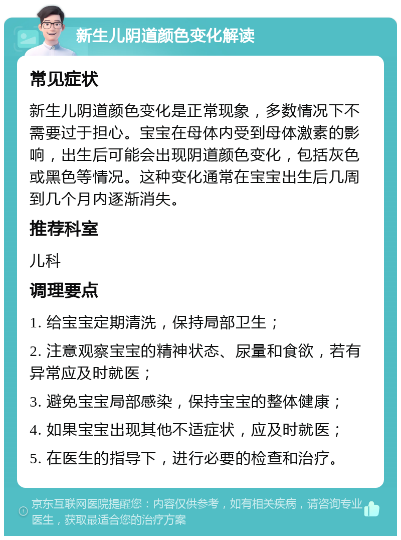 新生儿阴道颜色变化解读 常见症状 新生儿阴道颜色变化是正常现象，多数情况下不需要过于担心。宝宝在母体内受到母体激素的影响，出生后可能会出现阴道颜色变化，包括灰色或黑色等情况。这种变化通常在宝宝出生后几周到几个月内逐渐消失。 推荐科室 儿科 调理要点 1. 给宝宝定期清洗，保持局部卫生； 2. 注意观察宝宝的精神状态、尿量和食欲，若有异常应及时就医； 3. 避免宝宝局部感染，保持宝宝的整体健康； 4. 如果宝宝出现其他不适症状，应及时就医； 5. 在医生的指导下，进行必要的检查和治疗。