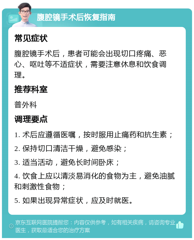 腹腔镜手术后恢复指南 常见症状 腹腔镜手术后，患者可能会出现切口疼痛、恶心、呕吐等不适症状，需要注意休息和饮食调理。 推荐科室 普外科 调理要点 1. 术后应遵循医嘱，按时服用止痛药和抗生素； 2. 保持切口清洁干燥，避免感染； 3. 适当活动，避免长时间卧床； 4. 饮食上应以清淡易消化的食物为主，避免油腻和刺激性食物； 5. 如果出现异常症状，应及时就医。