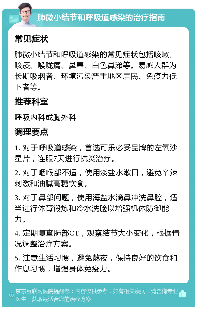 肺微小结节和呼吸道感染的治疗指南 常见症状 肺微小结节和呼吸道感染的常见症状包括咳嗽、咳痰、喉咙痛、鼻塞、白色鼻涕等。易感人群为长期吸烟者、环境污染严重地区居民、免疫力低下者等。 推荐科室 呼吸内科或胸外科 调理要点 1. 对于呼吸道感染，首选可乐必妥品牌的左氧沙星片，连服7天进行抗炎治疗。 2. 对于咽喉部不适，使用淡盐水漱口，避免辛辣刺激和油腻高糖饮食。 3. 对于鼻部问题，使用海盐水滴鼻冲洗鼻腔，适当进行体育锻炼和冷水洗脸以增强机体防御能力。 4. 定期复查肺部CT，观察结节大小变化，根据情况调整治疗方案。 5. 注意生活习惯，避免熬夜，保持良好的饮食和作息习惯，增强身体免疫力。