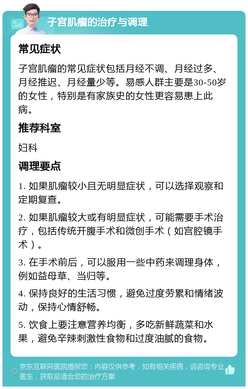 子宫肌瘤的治疗与调理 常见症状 子宫肌瘤的常见症状包括月经不调、月经过多、月经推迟、月经量少等。易感人群主要是30-50岁的女性，特别是有家族史的女性更容易患上此病。 推荐科室 妇科 调理要点 1. 如果肌瘤较小且无明显症状，可以选择观察和定期复查。 2. 如果肌瘤较大或有明显症状，可能需要手术治疗，包括传统开腹手术和微创手术（如宫腔镜手术）。 3. 在手术前后，可以服用一些中药来调理身体，例如益母草、当归等。 4. 保持良好的生活习惯，避免过度劳累和情绪波动，保持心情舒畅。 5. 饮食上要注意营养均衡，多吃新鲜蔬菜和水果，避免辛辣刺激性食物和过度油腻的食物。