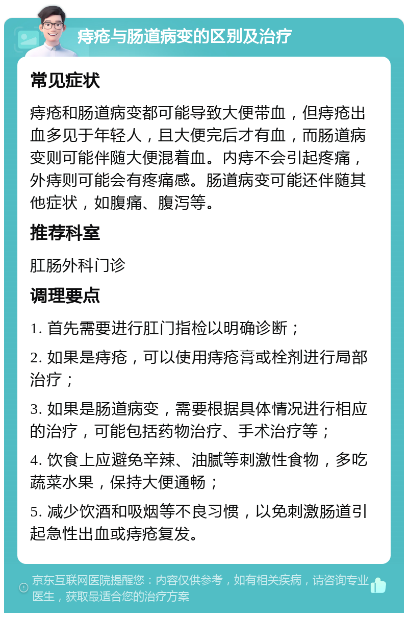 痔疮与肠道病变的区别及治疗 常见症状 痔疮和肠道病变都可能导致大便带血，但痔疮出血多见于年轻人，且大便完后才有血，而肠道病变则可能伴随大便混着血。内痔不会引起疼痛，外痔则可能会有疼痛感。肠道病变可能还伴随其他症状，如腹痛、腹泻等。 推荐科室 肛肠外科门诊 调理要点 1. 首先需要进行肛门指检以明确诊断； 2. 如果是痔疮，可以使用痔疮膏或栓剂进行局部治疗； 3. 如果是肠道病变，需要根据具体情况进行相应的治疗，可能包括药物治疗、手术治疗等； 4. 饮食上应避免辛辣、油腻等刺激性食物，多吃蔬菜水果，保持大便通畅； 5. 减少饮酒和吸烟等不良习惯，以免刺激肠道引起急性出血或痔疮复发。