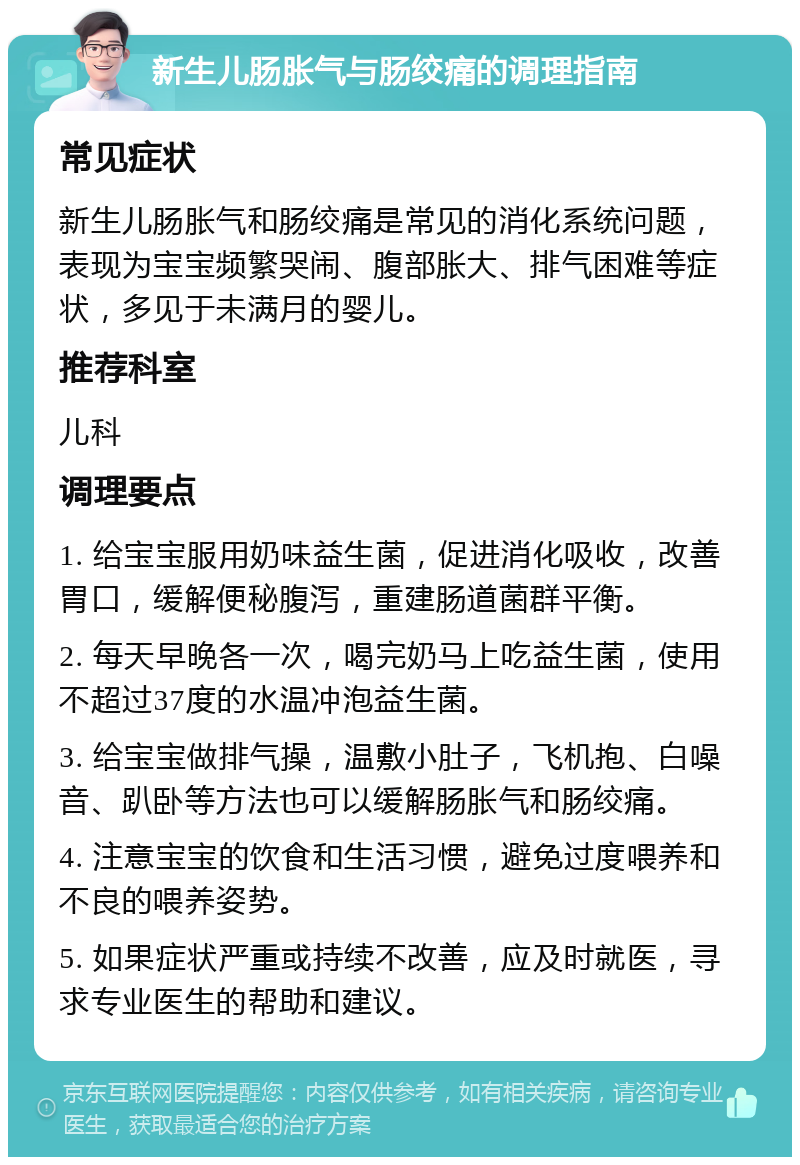 新生儿肠胀气与肠绞痛的调理指南 常见症状 新生儿肠胀气和肠绞痛是常见的消化系统问题，表现为宝宝频繁哭闹、腹部胀大、排气困难等症状，多见于未满月的婴儿。 推荐科室 儿科 调理要点 1. 给宝宝服用奶味益生菌，促进消化吸收，改善胃口，缓解便秘腹泻，重建肠道菌群平衡。 2. 每天早晚各一次，喝完奶马上吃益生菌，使用不超过37度的水温冲泡益生菌。 3. 给宝宝做排气操，温敷小肚子，飞机抱、白噪音、趴卧等方法也可以缓解肠胀气和肠绞痛。 4. 注意宝宝的饮食和生活习惯，避免过度喂养和不良的喂养姿势。 5. 如果症状严重或持续不改善，应及时就医，寻求专业医生的帮助和建议。