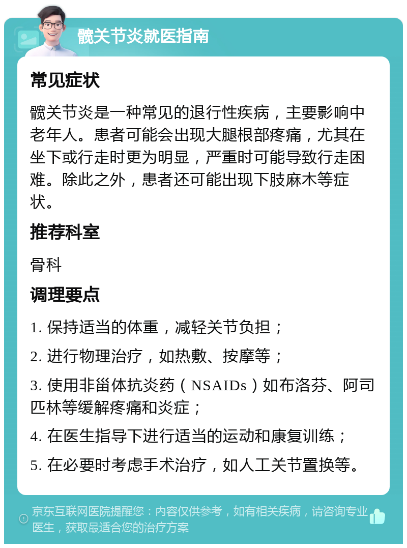 髋关节炎就医指南 常见症状 髋关节炎是一种常见的退行性疾病，主要影响中老年人。患者可能会出现大腿根部疼痛，尤其在坐下或行走时更为明显，严重时可能导致行走困难。除此之外，患者还可能出现下肢麻木等症状。 推荐科室 骨科 调理要点 1. 保持适当的体重，减轻关节负担； 2. 进行物理治疗，如热敷、按摩等； 3. 使用非甾体抗炎药（NSAIDs）如布洛芬、阿司匹林等缓解疼痛和炎症； 4. 在医生指导下进行适当的运动和康复训练； 5. 在必要时考虑手术治疗，如人工关节置换等。