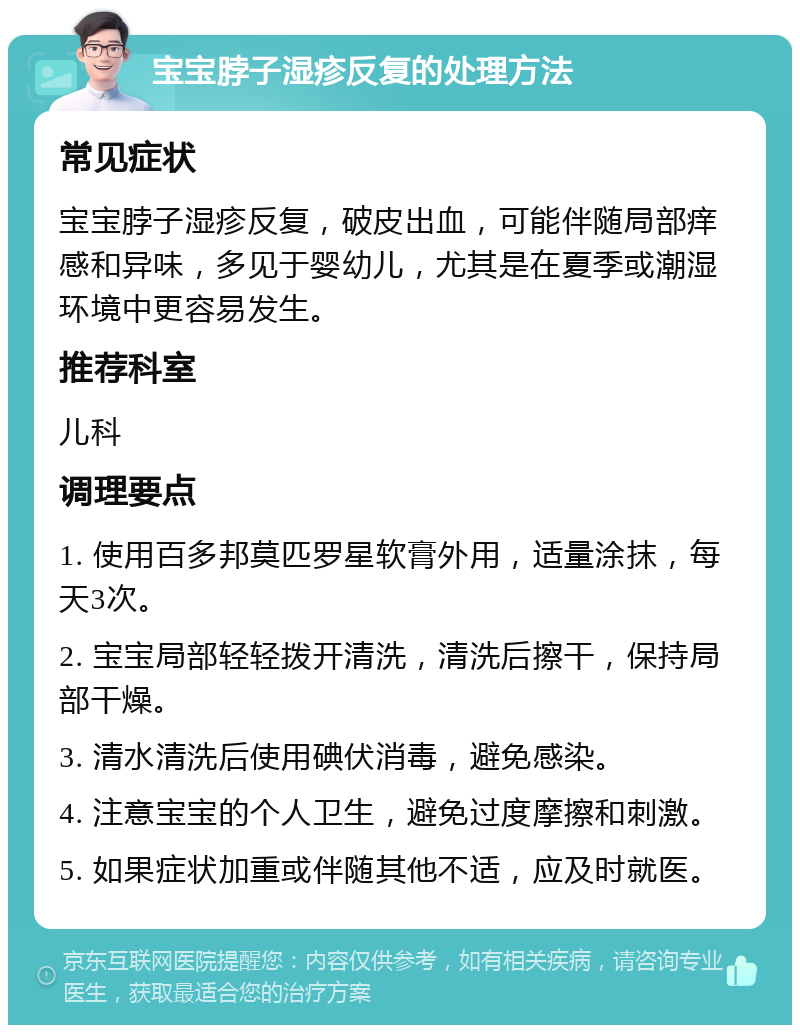 宝宝脖子湿疹反复的处理方法 常见症状 宝宝脖子湿疹反复，破皮出血，可能伴随局部痒感和异味，多见于婴幼儿，尤其是在夏季或潮湿环境中更容易发生。 推荐科室 儿科 调理要点 1. 使用百多邦莫匹罗星软膏外用，适量涂抹，每天3次。 2. 宝宝局部轻轻拨开清洗，清洗后擦干，保持局部干燥。 3. 清水清洗后使用碘伏消毒，避免感染。 4. 注意宝宝的个人卫生，避免过度摩擦和刺激。 5. 如果症状加重或伴随其他不适，应及时就医。