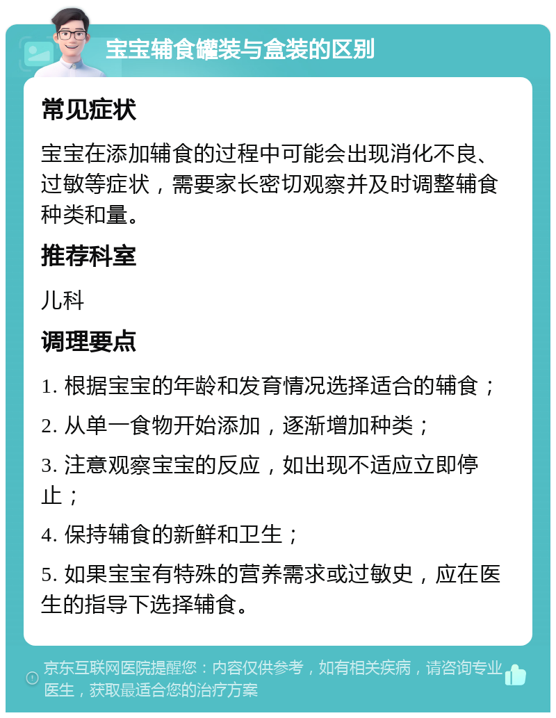 宝宝辅食罐装与盒装的区别 常见症状 宝宝在添加辅食的过程中可能会出现消化不良、过敏等症状，需要家长密切观察并及时调整辅食种类和量。 推荐科室 儿科 调理要点 1. 根据宝宝的年龄和发育情况选择适合的辅食； 2. 从单一食物开始添加，逐渐增加种类； 3. 注意观察宝宝的反应，如出现不适应立即停止； 4. 保持辅食的新鲜和卫生； 5. 如果宝宝有特殊的营养需求或过敏史，应在医生的指导下选择辅食。