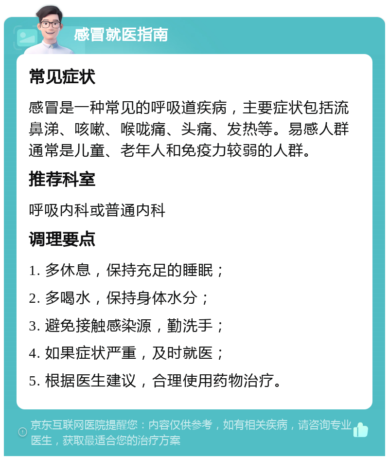 感冒就医指南 常见症状 感冒是一种常见的呼吸道疾病，主要症状包括流鼻涕、咳嗽、喉咙痛、头痛、发热等。易感人群通常是儿童、老年人和免疫力较弱的人群。 推荐科室 呼吸内科或普通内科 调理要点 1. 多休息，保持充足的睡眠； 2. 多喝水，保持身体水分； 3. 避免接触感染源，勤洗手； 4. 如果症状严重，及时就医； 5. 根据医生建议，合理使用药物治疗。