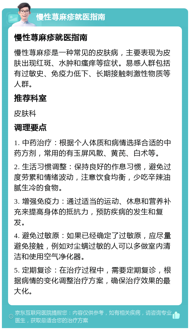 慢性荨麻疹就医指南 慢性荨麻疹就医指南 慢性荨麻疹是一种常见的皮肤病，主要表现为皮肤出现红斑、水肿和瘙痒等症状。易感人群包括有过敏史、免疫力低下、长期接触刺激性物质等人群。 推荐科室 皮肤科 调理要点 1. 中药治疗：根据个人体质和病情选择合适的中药方剂，常用的有玉屏风散、黄芪、白术等。 2. 生活习惯调整：保持良好的作息习惯，避免过度劳累和情绪波动，注意饮食均衡，少吃辛辣油腻生冷的食物。 3. 增强免疫力：通过适当的运动、休息和营养补充来提高身体的抵抗力，预防疾病的发生和复发。 4. 避免过敏原：如果已经确定了过敏原，应尽量避免接触，例如对尘螨过敏的人可以多做室内清洁和使用空气净化器。 5. 定期复诊：在治疗过程中，需要定期复诊，根据病情的变化调整治疗方案，确保治疗效果的最大化。