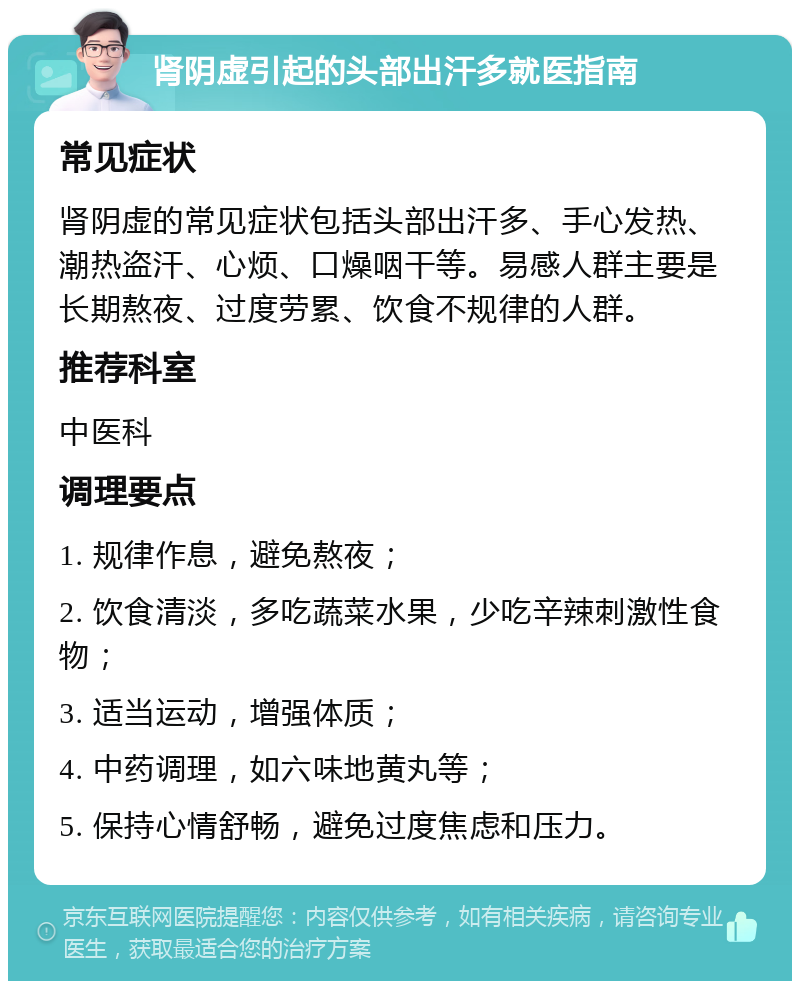 肾阴虚引起的头部出汗多就医指南 常见症状 肾阴虚的常见症状包括头部出汗多、手心发热、潮热盗汗、心烦、口燥咽干等。易感人群主要是长期熬夜、过度劳累、饮食不规律的人群。 推荐科室 中医科 调理要点 1. 规律作息，避免熬夜； 2. 饮食清淡，多吃蔬菜水果，少吃辛辣刺激性食物； 3. 适当运动，增强体质； 4. 中药调理，如六味地黄丸等； 5. 保持心情舒畅，避免过度焦虑和压力。