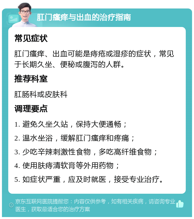 肛门瘙痒与出血的治疗指南 常见症状 肛门瘙痒、出血可能是痔疮或湿疹的症状，常见于长期久坐、便秘或腹泻的人群。 推荐科室 肛肠科或皮肤科 调理要点 1. 避免久坐久站，保持大便通畅； 2. 温水坐浴，缓解肛门瘙痒和疼痛； 3. 少吃辛辣刺激性食物，多吃高纤维食物； 4. 使用肤痔清软膏等外用药物； 5. 如症状严重，应及时就医，接受专业治疗。