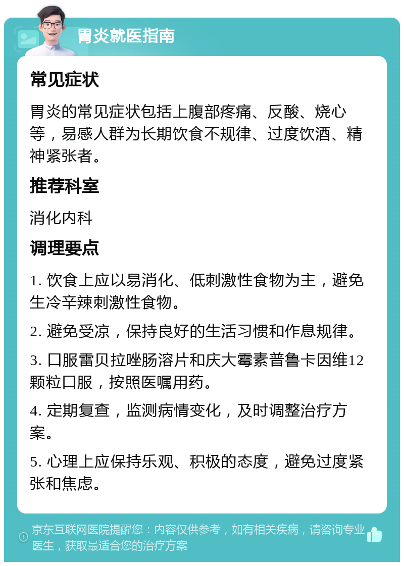 胃炎就医指南 常见症状 胃炎的常见症状包括上腹部疼痛、反酸、烧心等，易感人群为长期饮食不规律、过度饮酒、精神紧张者。 推荐科室 消化内科 调理要点 1. 饮食上应以易消化、低刺激性食物为主，避免生冷辛辣刺激性食物。 2. 避免受凉，保持良好的生活习惯和作息规律。 3. 口服雷贝拉唑肠溶片和庆大霉素普鲁卡因维12颗粒口服，按照医嘱用药。 4. 定期复查，监测病情变化，及时调整治疗方案。 5. 心理上应保持乐观、积极的态度，避免过度紧张和焦虑。