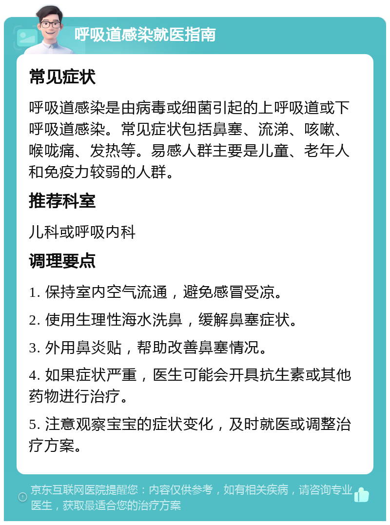 呼吸道感染就医指南 常见症状 呼吸道感染是由病毒或细菌引起的上呼吸道或下呼吸道感染。常见症状包括鼻塞、流涕、咳嗽、喉咙痛、发热等。易感人群主要是儿童、老年人和免疫力较弱的人群。 推荐科室 儿科或呼吸内科 调理要点 1. 保持室内空气流通，避免感冒受凉。 2. 使用生理性海水洗鼻，缓解鼻塞症状。 3. 外用鼻炎贴，帮助改善鼻塞情况。 4. 如果症状严重，医生可能会开具抗生素或其他药物进行治疗。 5. 注意观察宝宝的症状变化，及时就医或调整治疗方案。