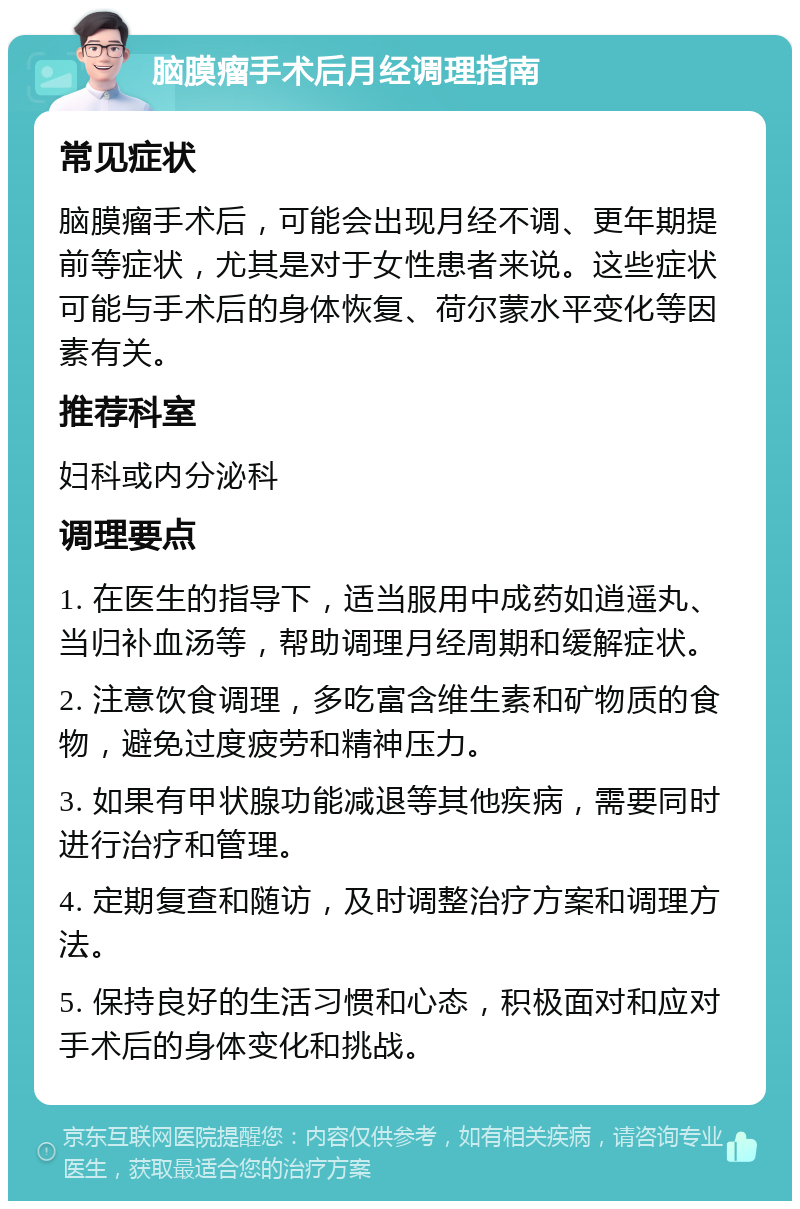 脑膜瘤手术后月经调理指南 常见症状 脑膜瘤手术后，可能会出现月经不调、更年期提前等症状，尤其是对于女性患者来说。这些症状可能与手术后的身体恢复、荷尔蒙水平变化等因素有关。 推荐科室 妇科或内分泌科 调理要点 1. 在医生的指导下，适当服用中成药如逍遥丸、当归补血汤等，帮助调理月经周期和缓解症状。 2. 注意饮食调理，多吃富含维生素和矿物质的食物，避免过度疲劳和精神压力。 3. 如果有甲状腺功能减退等其他疾病，需要同时进行治疗和管理。 4. 定期复查和随访，及时调整治疗方案和调理方法。 5. 保持良好的生活习惯和心态，积极面对和应对手术后的身体变化和挑战。