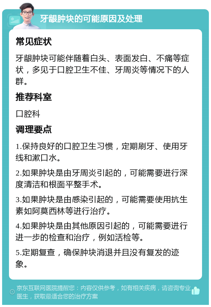 牙龈肿块的可能原因及处理 常见症状 牙龈肿块可能伴随着白头、表面发白、不痛等症状，多见于口腔卫生不佳、牙周炎等情况下的人群。 推荐科室 口腔科 调理要点 1.保持良好的口腔卫生习惯，定期刷牙、使用牙线和漱口水。 2.如果肿块是由牙周炎引起的，可能需要进行深度清洁和根面平整手术。 3.如果肿块是由感染引起的，可能需要使用抗生素如阿莫西林等进行治疗。 4.如果肿块是由其他原因引起的，可能需要进行进一步的检查和治疗，例如活检等。 5.定期复查，确保肿块消退并且没有复发的迹象。