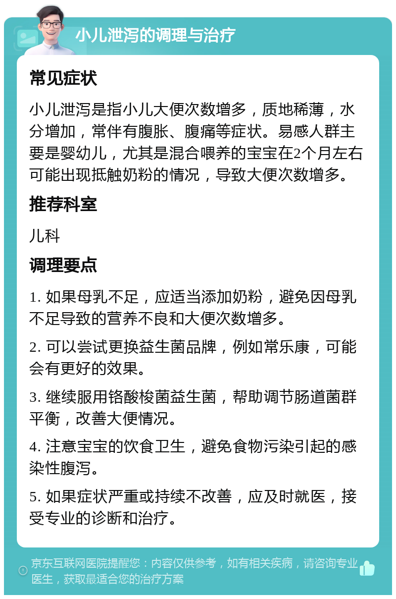 小儿泄泻的调理与治疗 常见症状 小儿泄泻是指小儿大便次数增多，质地稀薄，水分增加，常伴有腹胀、腹痛等症状。易感人群主要是婴幼儿，尤其是混合喂养的宝宝在2个月左右可能出现抵触奶粉的情况，导致大便次数增多。 推荐科室 儿科 调理要点 1. 如果母乳不足，应适当添加奶粉，避免因母乳不足导致的营养不良和大便次数增多。 2. 可以尝试更换益生菌品牌，例如常乐康，可能会有更好的效果。 3. 继续服用铬酸梭菌益生菌，帮助调节肠道菌群平衡，改善大便情况。 4. 注意宝宝的饮食卫生，避免食物污染引起的感染性腹泻。 5. 如果症状严重或持续不改善，应及时就医，接受专业的诊断和治疗。