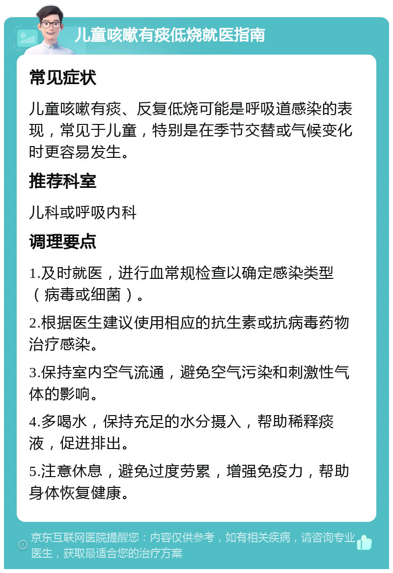 儿童咳嗽有痰低烧就医指南 常见症状 儿童咳嗽有痰、反复低烧可能是呼吸道感染的表现，常见于儿童，特别是在季节交替或气候变化时更容易发生。 推荐科室 儿科或呼吸内科 调理要点 1.及时就医，进行血常规检查以确定感染类型（病毒或细菌）。 2.根据医生建议使用相应的抗生素或抗病毒药物治疗感染。 3.保持室内空气流通，避免空气污染和刺激性气体的影响。 4.多喝水，保持充足的水分摄入，帮助稀释痰液，促进排出。 5.注意休息，避免过度劳累，增强免疫力，帮助身体恢复健康。