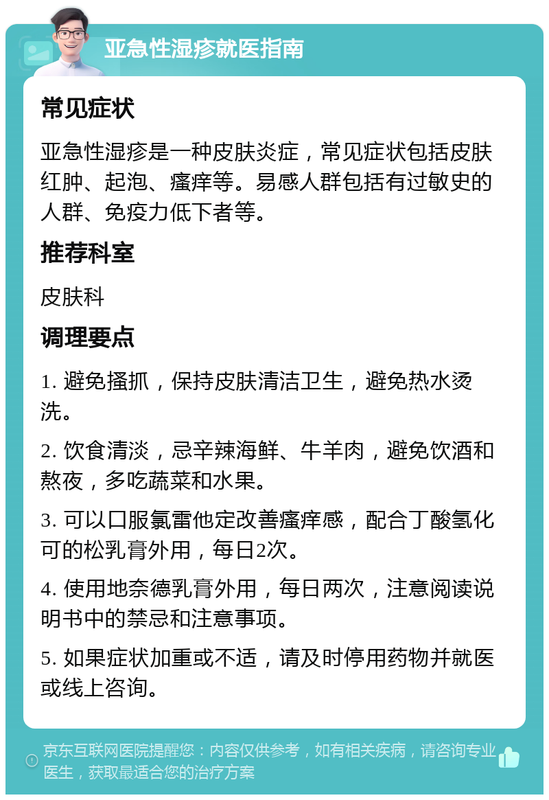 亚急性湿疹就医指南 常见症状 亚急性湿疹是一种皮肤炎症，常见症状包括皮肤红肿、起泡、瘙痒等。易感人群包括有过敏史的人群、免疫力低下者等。 推荐科室 皮肤科 调理要点 1. 避免搔抓，保持皮肤清洁卫生，避免热水烫洗。 2. 饮食清淡，忌辛辣海鲜、牛羊肉，避免饮酒和熬夜，多吃蔬菜和水果。 3. 可以口服氯雷他定改善瘙痒感，配合丁酸氢化可的松乳膏外用，每日2次。 4. 使用地奈德乳膏外用，每日两次，注意阅读说明书中的禁忌和注意事项。 5. 如果症状加重或不适，请及时停用药物并就医或线上咨询。