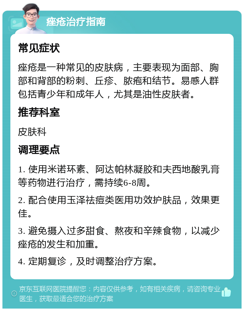 痤疮治疗指南 常见症状 痤疮是一种常见的皮肤病，主要表现为面部、胸部和背部的粉刺、丘疹、脓疱和结节。易感人群包括青少年和成年人，尤其是油性皮肤者。 推荐科室 皮肤科 调理要点 1. 使用米诺环素、阿达帕林凝胶和夫西地酸乳膏等药物进行治疗，需持续6-8周。 2. 配合使用玉泽祛痘类医用功效护肤品，效果更佳。 3. 避免摄入过多甜食、熬夜和辛辣食物，以减少痤疮的发生和加重。 4. 定期复诊，及时调整治疗方案。