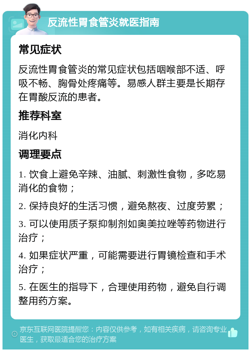 反流性胃食管炎就医指南 常见症状 反流性胃食管炎的常见症状包括咽喉部不适、呼吸不畅、胸骨处疼痛等。易感人群主要是长期存在胃酸反流的患者。 推荐科室 消化内科 调理要点 1. 饮食上避免辛辣、油腻、刺激性食物，多吃易消化的食物； 2. 保持良好的生活习惯，避免熬夜、过度劳累； 3. 可以使用质子泵抑制剂如奥美拉唑等药物进行治疗； 4. 如果症状严重，可能需要进行胃镜检查和手术治疗； 5. 在医生的指导下，合理使用药物，避免自行调整用药方案。