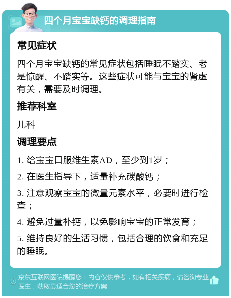 四个月宝宝缺钙的调理指南 常见症状 四个月宝宝缺钙的常见症状包括睡眠不踏实、老是惊醒、不踏实等。这些症状可能与宝宝的肾虚有关，需要及时调理。 推荐科室 儿科 调理要点 1. 给宝宝口服维生素AD，至少到1岁； 2. 在医生指导下，适量补充碳酸钙； 3. 注意观察宝宝的微量元素水平，必要时进行检查； 4. 避免过量补钙，以免影响宝宝的正常发育； 5. 维持良好的生活习惯，包括合理的饮食和充足的睡眠。