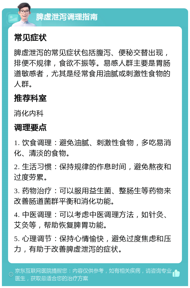 脾虚泄泻调理指南 常见症状 脾虚泄泻的常见症状包括腹泻、便秘交替出现，排便不规律，食欲不振等。易感人群主要是胃肠道敏感者，尤其是经常食用油腻或刺激性食物的人群。 推荐科室 消化内科 调理要点 1. 饮食调理：避免油腻、刺激性食物，多吃易消化、清淡的食物。 2. 生活习惯：保持规律的作息时间，避免熬夜和过度劳累。 3. 药物治疗：可以服用益生菌、整肠生等药物来改善肠道菌群平衡和消化功能。 4. 中医调理：可以考虑中医调理方法，如针灸、艾灸等，帮助恢复脾胃功能。 5. 心理调节：保持心情愉快，避免过度焦虑和压力，有助于改善脾虚泄泻的症状。