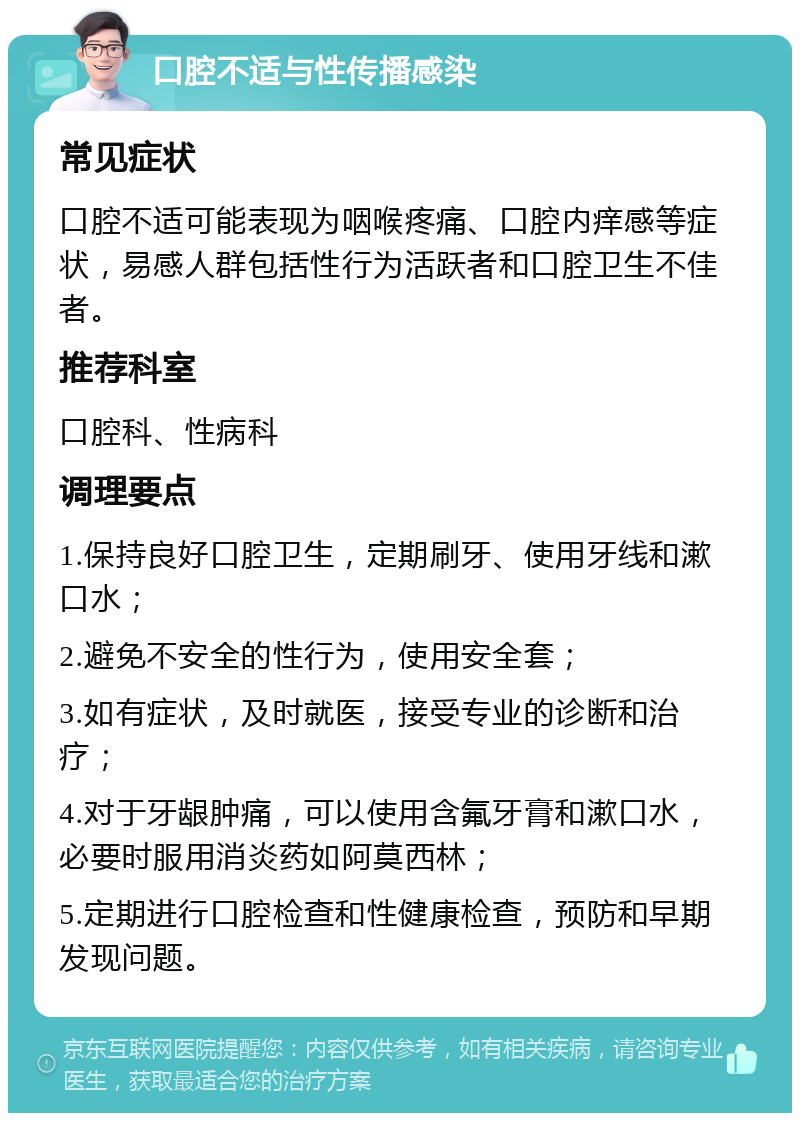 口腔不适与性传播感染 常见症状 口腔不适可能表现为咽喉疼痛、口腔内痒感等症状，易感人群包括性行为活跃者和口腔卫生不佳者。 推荐科室 口腔科、性病科 调理要点 1.保持良好口腔卫生，定期刷牙、使用牙线和漱口水； 2.避免不安全的性行为，使用安全套； 3.如有症状，及时就医，接受专业的诊断和治疗； 4.对于牙龈肿痛，可以使用含氟牙膏和漱口水，必要时服用消炎药如阿莫西林； 5.定期进行口腔检查和性健康检查，预防和早期发现问题。