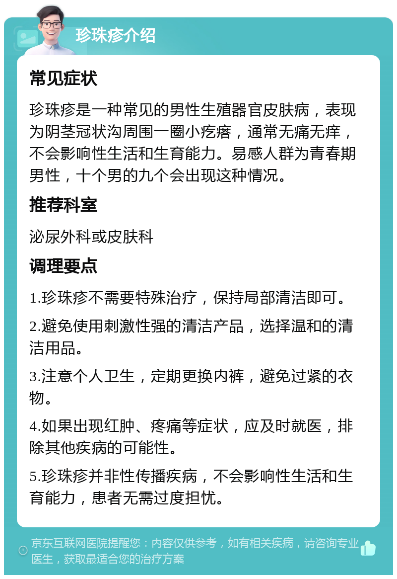 珍珠疹介绍 常见症状 珍珠疹是一种常见的男性生殖器官皮肤病，表现为阴茎冠状沟周围一圈小疙瘩，通常无痛无痒，不会影响性生活和生育能力。易感人群为青春期男性，十个男的九个会出现这种情况。 推荐科室 泌尿外科或皮肤科 调理要点 1.珍珠疹不需要特殊治疗，保持局部清洁即可。 2.避免使用刺激性强的清洁产品，选择温和的清洁用品。 3.注意个人卫生，定期更换内裤，避免过紧的衣物。 4.如果出现红肿、疼痛等症状，应及时就医，排除其他疾病的可能性。 5.珍珠疹并非性传播疾病，不会影响性生活和生育能力，患者无需过度担忧。