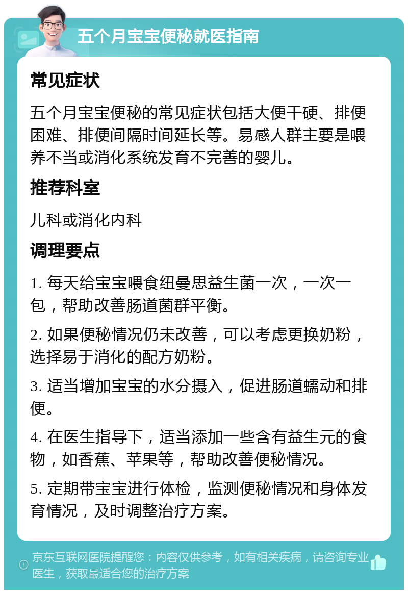 五个月宝宝便秘就医指南 常见症状 五个月宝宝便秘的常见症状包括大便干硬、排便困难、排便间隔时间延长等。易感人群主要是喂养不当或消化系统发育不完善的婴儿。 推荐科室 儿科或消化内科 调理要点 1. 每天给宝宝喂食纽曼思益生菌一次，一次一包，帮助改善肠道菌群平衡。 2. 如果便秘情况仍未改善，可以考虑更换奶粉，选择易于消化的配方奶粉。 3. 适当增加宝宝的水分摄入，促进肠道蠕动和排便。 4. 在医生指导下，适当添加一些含有益生元的食物，如香蕉、苹果等，帮助改善便秘情况。 5. 定期带宝宝进行体检，监测便秘情况和身体发育情况，及时调整治疗方案。