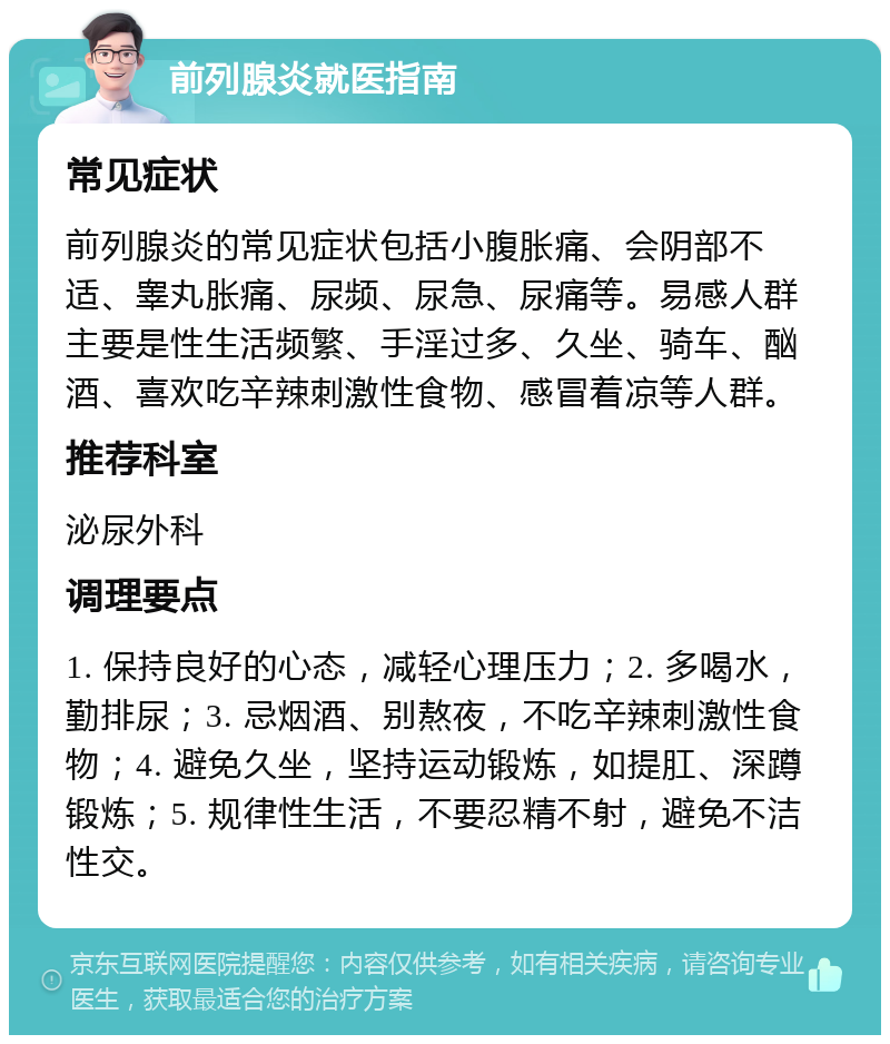 前列腺炎就医指南 常见症状 前列腺炎的常见症状包括小腹胀痛、会阴部不适、睾丸胀痛、尿频、尿急、尿痛等。易感人群主要是性生活频繁、手淫过多、久坐、骑车、酗酒、喜欢吃辛辣刺激性食物、感冒着凉等人群。 推荐科室 泌尿外科 调理要点 1. 保持良好的心态，减轻心理压力；2. 多喝水，勤排尿；3. 忌烟酒、别熬夜，不吃辛辣刺激性食物；4. 避免久坐，坚持运动锻炼，如提肛、深蹲锻炼；5. 规律性生活，不要忍精不射，避免不洁性交。