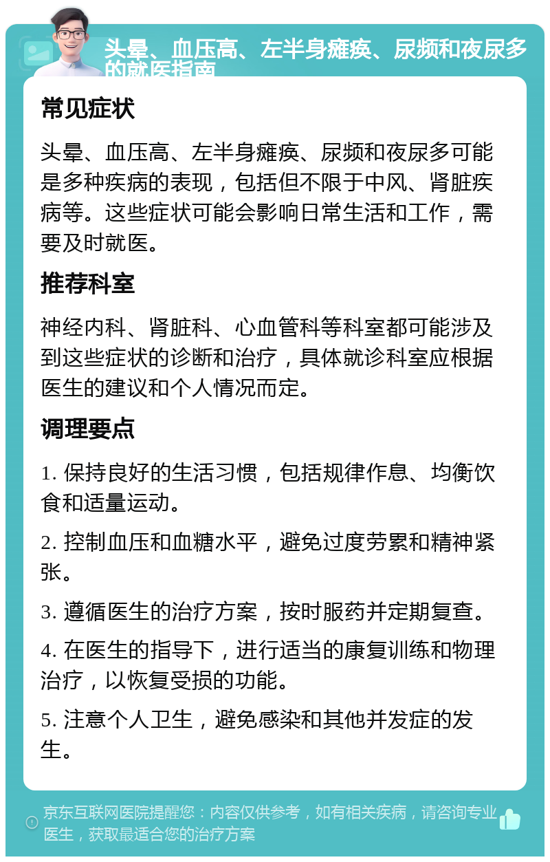 头晕、血压高、左半身瘫痪、尿频和夜尿多的就医指南 常见症状 头晕、血压高、左半身瘫痪、尿频和夜尿多可能是多种疾病的表现，包括但不限于中风、肾脏疾病等。这些症状可能会影响日常生活和工作，需要及时就医。 推荐科室 神经内科、肾脏科、心血管科等科室都可能涉及到这些症状的诊断和治疗，具体就诊科室应根据医生的建议和个人情况而定。 调理要点 1. 保持良好的生活习惯，包括规律作息、均衡饮食和适量运动。 2. 控制血压和血糖水平，避免过度劳累和精神紧张。 3. 遵循医生的治疗方案，按时服药并定期复查。 4. 在医生的指导下，进行适当的康复训练和物理治疗，以恢复受损的功能。 5. 注意个人卫生，避免感染和其他并发症的发生。